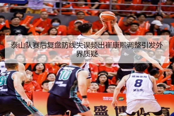 泰山队赛后复盘防线失误频出崔康熙调整引发外界质疑