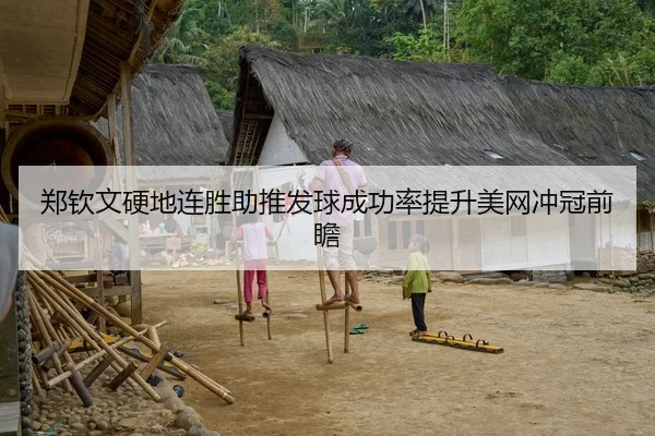 郑钦文硬地连胜助推发球成功率提升美网冲冠前瞻