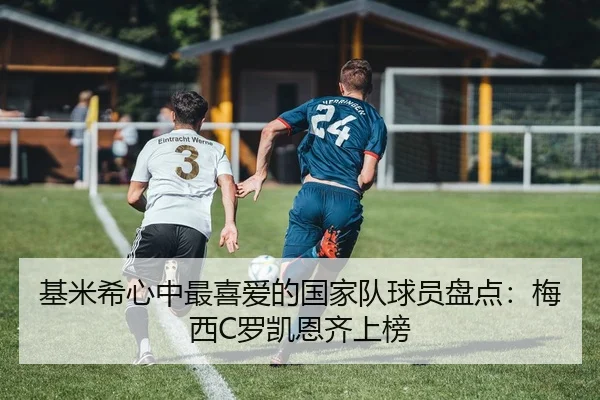基米希心中最喜爱的国家队球员盘点：梅西C罗凯恩齐上榜